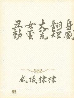 丑女大翻身之情动蛮荒短剧免费观看