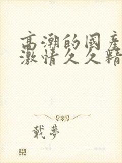 高潮的国产毛片激情久久精品