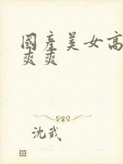 国产美女高潮爽爽爽