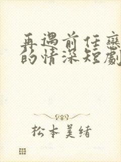 再遇前任恋上他的情深短剧全集免费观看高清