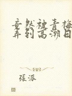 竟然被青梅竹马弄到高潮日漫