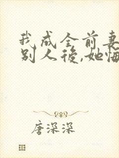 我成全前妻改娶别人后,她悔疯了