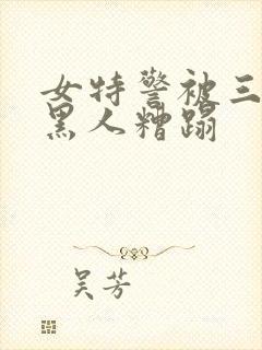 女特警被三四个黑人糟蹋