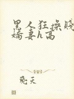 黑人狂操贱嫩小娇妻h高