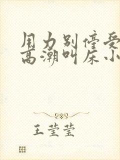 用力别停受不了高潮叫床小说