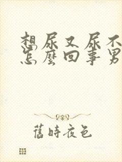 想尿又尿不出来怎么回事男