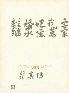 离婚吧我要回去继承亿万家产