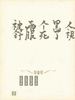 被两个黑人3p舒服死了视频