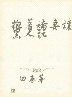 抱着娇妻让粗黑黑人玩