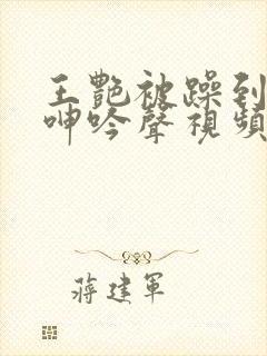 王艳被躁到高潮呻吟声视频