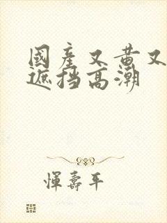 国产又黄又爽无遮挡高潮