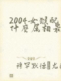 2004女猴配什么属相最好婚姻