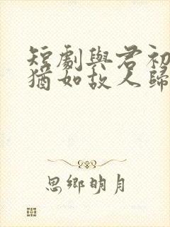 短剧与君初相识犹如故人归免费观看