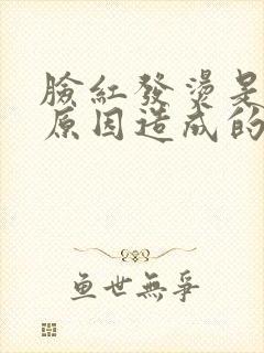 脸红发烫是什么原因造成的怎么解决