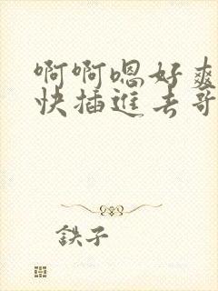 啊啊嗯好爽好大快插进去哥哥