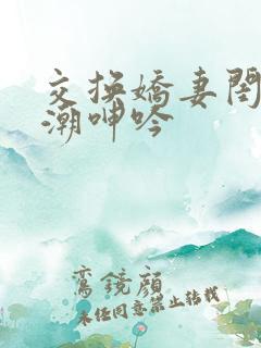 交换娇妻闺蜜高潮呻吟
