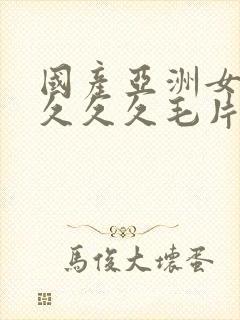 国产亚洲女人久久久久毛片