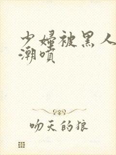 少妇被黑人到高潮喷