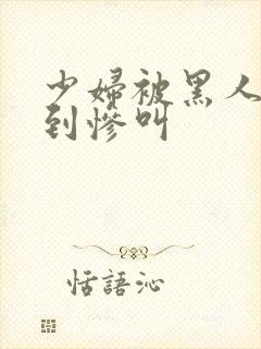 少妇被黑人4p到惨叫