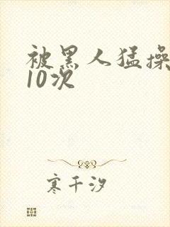 被黑人猛操高潮10次