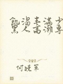 饥渴丰满少妇和黑人高潮专场