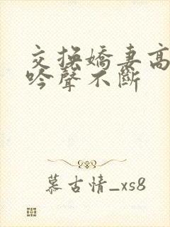 交换娇妻高潮呻吟声不断