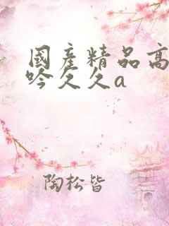 国产精品高潮呻吟久久a