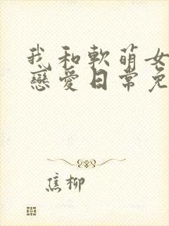 我和软萌女友的恋爱日常免费版