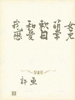 我和软萌女友的恋爱日常免费txt下载