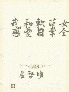 我和软萌女友的恋爱日常全本免费下载