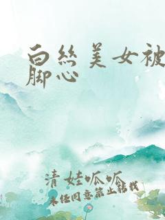 白丝美女被人挠脚心