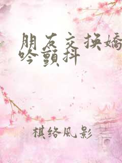 朋友交换娇妻呻吟颤抖