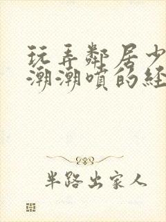 玩弄邻居少妇高潮潮喷的经历91