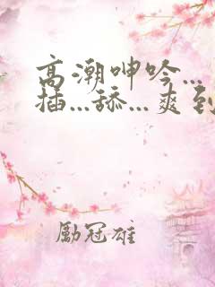 高潮呻吟...插...舔...爽到不行