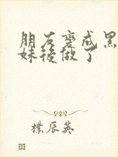 朋友变成黑皮辣妹后做了