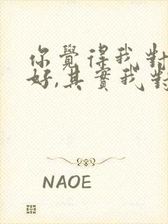 你觉得我对你不好,其实我对你很好