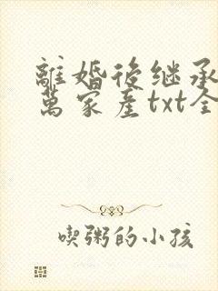 离婚后继承了亿万家产txt全文下载