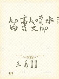 hp高h喷水荡肉爽文np