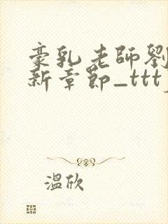 豪乳老师刘艳最新章节_tttjjj_200