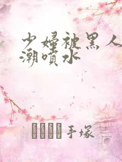 少妇被黑人到高潮喷水