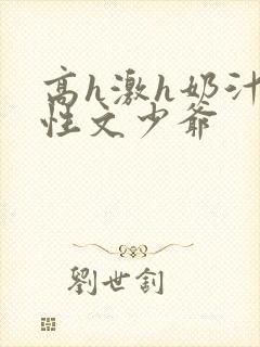 高h激h奶汁双性文少爷