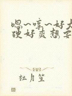 嗯~哼~好大好硬好爽想要