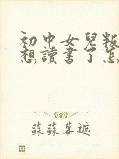 初中女儿叛逆不想读书了怎么办