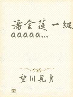 潘金莲一级淫片aaaaa...