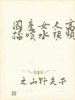 国产女人高潮抽搐喷水视频夜