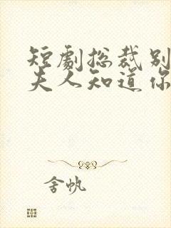 短剧总裁别装了夫人知道你是千亿大佬了