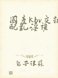 国产kbv交换配乱淫视