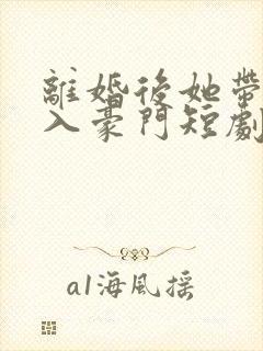 离婚后她带崽嫁入豪门短剧