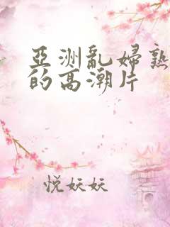 亚洲乱妇熟女爽的高潮片