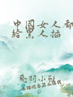 中国女人都喜欢给黑人插